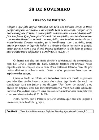 28 DE NOVEMBRO
ORANDO EM ESPÍRITO
Porque o que fala língua estranha não fala aos homens, senão a Deus;
porque ninguém o entende, e em espírito fala de mistérios. Porque, se eu
orar em língua estranha, o meu espírito ora bem, mas o meu entendimento
fica sem fruto. Que farei, pois? Orarei com o espírito, mas também orarei
com o entendimento; cantarei com o espírito, mas também cantarei com o
entendimento. Doutra maneira, se tu bendisseres com o espírito, como
dirá o que ocupa o lugar de indouto o Amém sobre a tua ação de graças,
visto que não sabe o que dizes? Porque realmente tu dás bem as graças,
mas o outro não é edificado. 1 CORÍNTIOS 14.2,14-17
O Eterno nos deu um meio divino e sobrenatural de comunicação
com Ele. Deus é Espírito (Jo 4.24). Quando falamos em línguas, nosso
espírito está em contato direto com Deus. Estamos falando com Ele por
meios divinos e sobrenaturais. Desse modo, podemos bendizer em
espírito e dar graças.

Quando Paulo se referiu aos indoutos, tinha em mente as pessoas
que não têm conhecimento acerca das coisas espirituais. Se você me
convidasse para um jantar e me dissesse: "Por favor, dê graças", e eu
orasse em línguas, você não me compreenderia. Você não seria edificado.
Por isso, Paulo disse que, em uma ocasião, seria melhor orar com palavras
compreensíveis a todos (1 Co 14.19).
Note, porém, que a Palavra de Deus declara que orar em línguas é
um modo perfeito de dar graças!
Confissão: "Bendirei a Deus com o Espírito. Darei graças de todo coração".

 