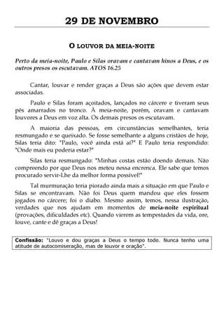 29 DE NOVEMBRO
O LOUVOR DA MEIA-NOITE
Perto da meia-noite, Paulo e Silas oravam e cantavam hinos a Deus, e os
outros presos os escutavam. ATOS 16.25
Cantar, louvar e render graças a Deus são ações que devem estar
associadas.

Paulo e Silas foram açoitados, lançados no cárcere e tiveram seus
pés amarrados no tronco. À meia-noite, porém, oravam e cantavam
louvores a Deus em voz alta. Os demais presos os escutavam.

A maioria das pessoas, em circunstâncias semelhantes, teria
resmungado e se queixado. Se fosse semelhante a alguns cristãos de hoje,
Silas teria dito: "Paulo, você ainda está aí?" E Paulo teria respondido:
"Onde mais eu poderia estar?"

Silas teria resmungado: "Minhas costas estão doendo demais. Não
compreendo por que Deus nos meteu nessa encrenca. Ele sabe que temos
procurado servir-Lhe da melhor forma possível!"

Tal murmuração teria piorado ainda mais a situação em que Paulo e
Silas se encontravam. Não foi Deus quem mandou que eles fossem
jogados no cárcere; foi o diabo. Mesmo assim, temos, nessa ilustração,
verdades que nos ajudam em momentos de meia-noite espiritual
(provações, dificuldades etc). Quando vierem as tempestades da vida, ore,
louve, cante e dê graças a Deus!
Confissão: "Louvo e dou graças a Deus o tempo todo. Nunca tenho uma
atitude de autocomiseração, mas de louvor e oração".

 