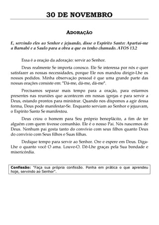 30 DE NOVEMBRO
ADORAÇÃO
E, servindo eles ao Senhor e jejuando, disse o Espírito Santo: Apartai-me
a Barnabé e a Saulo para a obra a que os tenho chamado. ATOS 13.2
Essa é a oração da adoração: servir ao Senhor.

Deus realmente Se importa conosco. Ele Se interessa por nós e quer
satisfazer as nossas necessidades, porque Ele nos mandou dirigir-Lhe os
nossos pedidos. Minha observação pessoal é que uma grande parte das
nossas orações consiste em: "Dá-me, dá-me, dá-me".

Precisamos separar mais tempo para a oração, para estarmos
presentes nas reuniões que acontecem em nossas igrejas e para servir a
Deus, estando prontos para ministrar. Quando nos dispomos a agir dessa
forma, Deus pode manifestar-Se. Enquanto serviam ao Senhor e jejuavam,
o Espírito Santo Se manifestou.

Deus criou o homem para Seu próprio beneplácito, a fim de ter
alguém com quem tivesse comunhão. Ele é o nosso Pai. Nós nascemos de
Deus. Nenhum pai gosta tanto do convívio com seus filhos quanto Deus
do convívio com Seus filhos e Suas filhas.
Dedique tempo para servir ao Senhor. Ore e espere em Deus. DigaLhe o quanto você O ama. Louve-O. Dê-Lhe graças pela Sua bondade e
misericórdia.
Confissão: "Faça sua própria confissão. Ponha em prática o que aprendeu
hoje, servindo ao Senhor".

 