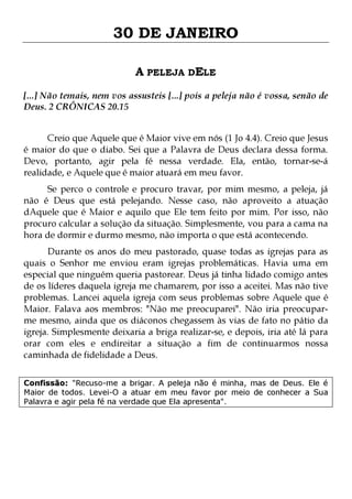 30 DE JANEIRO
A PELEJA DELE
[...] Não temais, nem vos assusteis [...] pois a peleja não é vossa, senão de
Deus. 2 CRÔNICAS 20.15
Creio que Aquele que é Maior vive em nós (1 Jo 4.4). Creio que Jesus
é maior do que o diabo. Sei que a Palavra de Deus declara dessa forma.
Devo, portanto, agir pela fé nessa verdade. Ela, então, tornar-se-á
realidade, e Aquele que é maior atuará em meu favor.
Se perco o controle e procuro travar, por mim mesmo, a peleja, já
não é Deus que está pelejando. Nesse caso, não aproveito a atuação
dAquele que é Maior e aquilo que Ele tem feito por mim. Por isso, não
procuro calcular a solução da situação. Simplesmente, vou para a cama na
hora de dormir e durmo mesmo, não importa o que está acontecendo.

Durante os anos do meu pastorado, quase todas as igrejas para as
quais o Senhor me enviou eram igrejas problemáticas. Havia uma em
especial que ninguém queria pastorear. Deus já tinha lidado comigo antes
de os líderes daquela igreja me chamarem, por isso a aceitei. Mas não tive
problemas. Lancei aquela igreja com seus problemas sobre Aquele que é
Maior. Falava aos membros: "Não me preocuparei". Não iria preocuparme mesmo, ainda que os diáconos chegassem às vias de fato no pátio da
igreja. Simplesmente deixaria a briga realizar-se, e depois, iria até lá para
orar com eles e endireitar a situação a fim de continuarmos nossa
caminhada de fidelidade a Deus.
Confissão: "Recuso-me a brigar. A peleja não é minha, mas de Deus. Ele é
Maior de todos. Levei-O a atuar em meu favor por meio de conhecer a Sua
Palavra e agir pela fé na verdade que Ela apresenta".

 