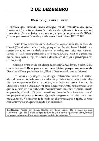 2 DE DEZEMBRO
MAIS DO QUE SUFICIENTE
E sucedeu que, ouvindo Adoni-Zedeque, rei de Jerusalém, que Josué
tomara a Ai, e a tinha destruído totalmente, e fizera a Ai e ao seu rei
como tinha feito a Jericó e ao seu rei, e que os moradores de Gibeão
fizeram paz com os israelitas, e estavam no meio deles. JOSUÉ 10.1
Nesse texto, observamos El Shaddai com o povo israelita, na terra de
Canaã (Canaã não tipifica o céu, porque no céu não haverá batalhas a
serem travadas, nem cidade a serem tomadas, nem gigantes a serem
vencidos - tais coisas pertencem a este mundo. Canal tipifica a promessa
do batismo com o Espírito Santo e dos nossos direitos e privilégios em
Cristo Jesus).
Quando Israel se viu em dificuldades em Canaã, Josué, o líder, falou
com o Senhor. E Deus parou o universo inteiro, porque um homem de
Deus orou! Deus pode fazer isso; Ele é o Deus mais do que suficiente!

Em todas as passagens do Antigo Testamento, vemos El Shaddai
atuando nas vidas de homens e mulheres, profetas, sacerdotes e reis. Mas
Ele não é apenas o Deus de ontem; é o Deus de agora! Ele não Se
identificou como o Deus que era mais do que suficiente, nem como o Deus
que será mais do que suficiente. Normalmente, nós nos referimos muito
ao passado, dizendo: "Oh, era maravilhoso quando Deus fazia tais coisas",
ou projetamos para o futuro: "Quando chegarmos ao céu, tudo será
maravilhoso". No entanto, tudo pode ser diferentes aqui e agora, se você
confiar nesse Deus, que é mais do que suficiente!
Confissão: "Creio em Deus. Confio em Deus agora. Ele é mais do que
suficiente hoje! Ele é mais do que suficiente para vencer qualquer situação que
eu possa enfrentar. Ele é mais do que suficiente para mim".

 