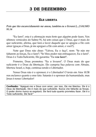 3 DE DEZEMBRO
ELE LIBERTA
Pois que tão encarecidamente me amou, também eu o livrarei [...] SALMO
91.14
"Eu farei", esta é a afirmação mais forte que alguém pode fazer, Nos
últimos versículos do Salmo 91, há sete coisas que o Deus, que é mais do
que suficiente, afirma, que fará a favor daquele que se apegou a Ele com
amor (graças a Deus, já me apeguei a Ele com amor, e você?).
Note que Deus não disse: "Talvez, Eu o faça", nem: "Se não me
faltarem as forças, Eu o farei"; "Se Meu poder não enfraquecer, Eu o farei".
Deus é o Todo-Suficiente, Ele garantiu: "Eu vou fazer".
Primeiro, Deus prometeu: "Eu o livrarei". O Deus mais do que
suficiente é o Deus da libertação. Ele cumpriu Sua palavra com Abraão,
libertou Israel, e, hoje, continua sendo o Libertador.

Nosso Deus não é o opressor; é o Libertador! O texto em Atos 10.38
nos esclarece quanto a esse fato. Satanás é o opressor da humanidade, mas
Jesus é nosso Libertador!
Confissão: "Apeguei-me a Deus com amor; por isso, Ele me libertou. Ele é o
Deus da libertação. Ele é mais do que suficiente. Nunca Lhe faltarão as forças.
O poder divino nunca se esgotará. Ele fará tudo quanto prometeu fazer. Ele é o
Todo-suficiente; Ele fará!"

 