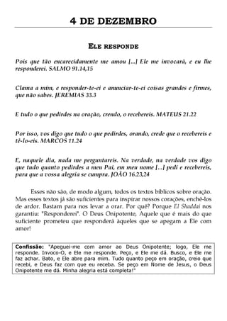 4 DE DEZEMBRO
ELE RESPONDE
Pois que tão encarecidamente me amou [...] Ele me invocará, e eu lhe
responderei. SALMO 91.14,15
Clama a mim, e responder-te-ei e anunciar-te-ei coisas grandes e firmes,
que não sabes. JEREMIAS 33.3
E tudo o que pedirdes na oração, crendo, o recebereis. MATEUS 21.22
Por isso, vos digo que tudo o que pedirdes, orando, crede que o recebereis e
tê-lo-eis. MARCOS 11.24
E, naquele dia, nada me perguntareis. Na verdade, na verdade vos digo
que tudo quanto pedirdes a meu Pai, em meu nome [...] pedi e recebereis,
para que a vossa alegria se cumpra. JOÃO 16.23,24
Esses não são, de modo algum, todos os textos bíblicos sobre oração.
Mas esses textos já são suficientes para inspirar nossos corações, enchê-los
de ardor. Bastam para nos levar a orar. Por quê? Porque El Shaddai nos
garantiu: "Responderei". O Deus Onipotente, Aquele que é mais do que
suficiente prometeu que responderá àqueles que se apegam a Ele com
amor!
Confissão: "Apeguei-me com amor ao Deus Onipotente; logo, Ele me
responde. Invoco-O, e Ele me responde. Peço, e Ele me dá. Busco, e Ele me
faz achar. Bato, e Ele abre para mim. Tudo quanto peço em oração, creio que
recebi, e Deus faz com que eu receba. Se peço em Nome de Jesus, o Deus
Onipotente me dá. Minha alegria está completa!"

 