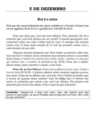 5 DE DEZEMBRO
ELE É A SAÍDA
Pois que tão encarecidamente me amou, também eu o livrarei. Estarei com
ele na angústia; livrá-lo-ei e o glorificarei. SALMO 91,14,15
Deus não disse que você não teria aflições. Pelo contrário, Ele dá a
entender que você terá aflições por ser crente! O mundo perseguirá você,
comentará sobre sua vida e falará mal de você. O inimigo está armado
contra você. O deus deste mundo (2 Co 4.4) faz pressões contra você a
cada situação da sua vida.

Algumas pessoas imaginam que Deus impõe as pressões sobre elas,
mas isso não é verdade. Jesus contrastou Suas próprias obras e as do diabo
desta forma: O ladrão vem somente para roubar, matar, e destruir; eu vim para
que tenham vida e a tenham em abundância (Jo 10.10). Deus não é ladrão.
Quem rouba, mata e destrói é o diabo, e não Deus.

Deus diz na Sua Palavra: Muitas são as aflições do justo, mas o Senhor o
livra de todas (Sl 34.19). A palavra aflições neste versículo significa provas,
provações. Estas são as aflições que você tem. Mas o Senhor prometeu que
o livrará de quantas delas: metade? Não! De todas elas! O Senhor não
parou aí, prometeu que estaria com você nas aflições. Ele próprio está
presente para livrá-lo da aflição. E Ele é mais do que suficiente!
Confissão: "Apeguei-me a Deus com amor; logo, não importa qual seja
aprova ou aprovação, sei que El Shaddai está comigo para me livrar. Ele é mais
do que suficiente!"

 