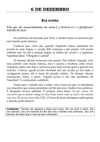 6 DE DEZEMBRO
ELE HONRA
Pois que tão encarecidamente me amou [...] livrá-lo-ei e o glorificarei.
SALMO 91.14,15
Eu preferiria ser honrado por Deus a receber todos os louvores que
este mundo pode oferecer.

Conta-se que, certo dia, quando Napoleão estava passando em
revista as suas tropas, o cavalo dele começou a dar pinote. Um jovem
soldado raso foi até o animal, pegou as rédeas do cavalo e o aquietou.
Napoleão disse: "Obrigado, Capitão".

Os demais oficiais evitavam esse jovem. Eles tinham chegado a ter
essa patente com muito esforço, mas o jovem a recebera como favor.
Napoleão notou esse fato e convocou para uma revista geral a gala do seu
exército. Colocou aquele jovem montado em um cavalo ao seu lado, e
cavalgaram juntos até o local da parada militar. Os demais oficiais
começaram, então, a dizer: "Aquele jovem é um dos prediletos de
Napoleão". E começaram a adulá-lo.

Ainda que o mundo não o saiba, virá a hora em que os mundanos
vão descobrir que somos prediletos do Rei dos reis e Senhor dos senhores.
E desejarão ter-nos adulado. O próprio Jesus disse: Ao que vencer, lhe
concederei que se assente comigo no meu trono, assim como eu venci e me assentei
com meu Pai no seu trono (Ap 3.21). O favor de Jesus ultrapassa tudo quanto
o mundo pode oferecer.
Confissão: "Porque me apeguei a Deus com amor, Ele me porá a salvo. Ele
me honrará. Sou um favorito do Rei dos reis e Senhor dos senhores. Sou um
favorito do Deus que é mais do que suficiente!"

 