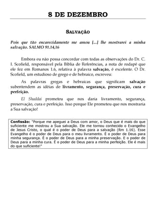 8 DE DEZEMBRO
SALVAÇÃO
Pois que tão encarecidamente me amou [...] lhe mostrarei a minha
salvação. SALMO 91.14,16
Embora eu não possa concordar com todas as observações do Dr. C.
I. Scofield, responsável pela Bíblia de Referências, a nota de rodapé que
ele fez em Romanos 1.6, relativa à palavra salvação, é excelente. O Dr.
Scofield, um estudioso de grego e de hebraico, escreveu:

As palavras gregas e hebraicas que significam salvação
subentendem as idéias de livramento, segurança, preservação, cura e
perfeição.
El Shaddai prometeu que nos daria livramento, segurança,
preservação, cura e perfeição. Isso porque Ele prometeu que nos mostraria
a Sua salvação!
Confissão: "Porque me apeguei a Deus com amor, o Deus que é mais do que
suficiente me mostrou a Sua salvação. Ele me tornou conhecido o Evangelho
de Jesus Cristo, o qual é o poder de Deus para a salvação (Rm 1.16). Esse
Evangelho é o poder de Deus para o meu livramento. É o poder de Deus para
minha segurança. É o poder de Deus para a minha preservação. E o poder de
Deus para a minha cura. É o poder de Deus para a minha perfeição. Ele é mais
do que suficiente!"

 
