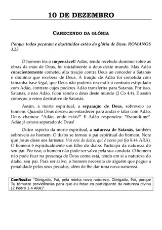 10 DE DEZEMBRO
CARECENDO DA GLÓRIA
Porque todos pecaram e destituídos estão da glória de Deus. ROMANOS
3.23
O homem fez o impensável! Adão, tendo recebido domínio sobre as
obras da mão de Deus, foi inicialmente o deus deste mundo. Mas Adão
conscientemente cometeu alta traição contra Deus ao conceder a Satanás
o domínio que recebera de Deus. A traição de Adão foi cometida com
tamanha base legal, que Deus não poderia rescindir o contrato estipulado
com Adão, contrato cujos poderes Adão transferira para Satanás. Por isso,
Satanás, e não Adão, ficou sendo o deus deste mundo (2 Co 4.4). E assim
começou o reino destrutivo de Satanás.
Assim, a morte espiritual, a separação de Deus, sobreveio ao
homem. Quando Deus desceu ao entardecer para andar e falar com Adão,
Deus chamou: "Adão, onde estás?" E Adão respondeu: "Escondi-me".
Adão já estava separado de Deus!

Outro aspecto da morte espiritual, a natureza de Satanás, também
sobreveio ao homem. O diabo se tornou o pai espiritual do homem. Note
que Jesus disse aos fariseus: Vós sois do diabo, que é vosso pai (Jo 8.44 ARA).
O homem é espiritualmente um filho do diabo. Participa da natureza do
seu pai. Por isso, o homem não pode ser salvo pela sua conduta. O homem
não pode ficar na presença de Deus como está, tendo em si a natureza do
diabo, seu pai. Para ser salvo, o homem necessita de alguém que pague a
penalidade pelos seus pecados, além de lhe dar uma nova natureza.
Confissão: "Obrigado, Pai, pela minha nova natureza. Obrigado, Pai, porque
Tu tomaste providências para que eu fosse co-participante da natureza divina
(2 Pedro 1.4 ARA)".

 