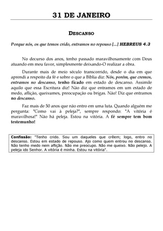 31 DE JANEIRO
DESCANSO
Porque nós, os que temos crido, entramos no repouso [...] HEBREUS 4.3
No decurso dos anos, tenho passado maravilhosamente com Deus
atuando em meu favor, simplesmente deixando-O realizar a obra.

Durante mais de meio século transcorrido, desde o dia em que
aprendi a respeito da fé e sobre o que a Bíblia diz: Nós, porém, que cremos,
entramos no descanso, tenho ficado em estado de descanso. Assimile
aquilo que essa Escritura diz! Não diz que entramos em um estado de
medo, aflição, queixumes, preocupação ou brigas. Não! Diz que entramos
no descanso.
Faz mais de 50 anos que não entro em uma luta. Quando alguém me
pergunta: "Como vai à peleja?", sempre respondo: "A vitória é
maravilhosa!" Não há peleja. Estou na vitória. A fé sempre tem bom
testemunho!
Confissão: "Tenho crido. Sou um daqueles que crêem; logo, entro no
descanso. Estou em estado de repouso. Ajo como quem entrou no descanso.
Não tenho medo nem aflição. Não me preocupo. Não me queixo. Não pelejo. A
peleja ido Senhor. A vitória é minha. Estou na vitória".

 