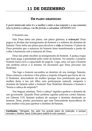 11 DE DEZEMBRO
UM PLANO GRANDIOSO
E porei inimizade entre ti e a mulher e entre a tua semente e a sua semente;
esta te ferirá a cabeça, e tu lhe ferirás o calcanhar. GÊNESIS 3.15
O homem caiu.

Mas Deus tinha um plano, um plano glorioso, a redenção! Deus
pagou as dívidas das transgressões do homem e o redimiu do domínio de
Satanás. Deus tinha um plano para devolver a vida ao homem. O plano de
Deus permitiu que a natureza do homem fosse transformada a ponto de
voltar à harmonia com a natureza de Deus.

Deus não pôde encobrir as transgressões do homem. A justiça exigia
que fosse paga a penalidade pelo crime do homem. No entanto, o próprio
homem nunca teve a capacidade de pagá-la. Logo, uma vez que o homem
não poderia salvar a si mesmo, foi necessário que Deus provesse um
Redentor.
Tão logo o homem sucumbiu ao domínio de seu inimigo, Satanás,
Deus começou a declarar o Seu plano a respeito dAquele que havia de vir.
O Redentor, descendente da mulher (porque fora profetizado que uma
mulher daria à luz um filho, sem participação natural), romperia o
domínio de Satanás sobre o homem! Esse Redentor libertaria o homem e
"feriria a cabeça da serpente"!
Nas línguas orientais, "ferir a cabeça" significa quebrar o domínio de
um governante. Quando Deus proferiu aquelas palavras contra Satanás,
em Gênesis 3.15, Satanás acabara de usurpar o domínio destinado ao
homem. Deus, porém, proclamou que esse Descendente maravilhoso de
uma mulher viria para quebrar o domínio de Satanás.
Confissão: "Obrigado, Pai, pelo Teu grande plano de redenção, e porque
enviaste o Senhor Jesus Cristo para realizá-lo com sucesso".

 