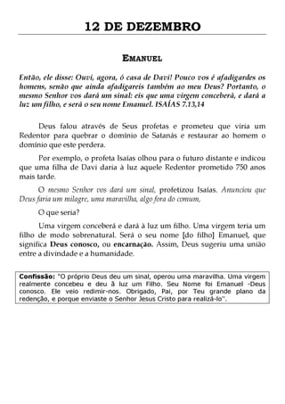 12 DE DEZEMBRO
EMANUEL
Então, ele disse: Ouvi, agora, ó casa de Davi! Pouco vos é afadigardes os
homens, senão que ainda afadigareis também ao meu Deus? Portanto, o
mesmo Senhor vos dará um sinal: eis que uma virgem conceberá, e dará a
luz um filho, e será o seu nome Emanuel. ISAÍAS 7.13,14
Deus falou através de Seus profetas e prometeu que viria um
Redentor para quebrar o domínio de Satanás e restaurar ao homem o
domínio que este perdera.
Por exemplo, o profeta Isaías olhou para o futuro distante e indicou
que uma filha de Davi daria à luz aquele Redentor prometido 750 anos
mais tarde.

O mesmo Senhor vos dará um sinal, profetizou Isaías. Anunciou que
Deus faria um milagre, uma maravilha, algo fora do comum,
O que seria?

Uma virgem conceberá e dará à luz um filho. Uma virgem teria um
filho de modo sobrenatural. Será o seu nome [do filho] Emanuel, que
significa Deus conosco, ou encarnação. Assim, Deus sugeriu uma união
entre a divindade e a humanidade.
Confissão: "O próprio Deus deu um sinal, operou uma maravilha. Uma virgem
realmente concebeu e deu ã luz um Filho. Seu Nome foi Emanuel -Deus
conosco. Ele veio redimir-nos. Obrigado, Pai, por Teu grande plano da
redenção, e porque enviaste o Senhor Jesus Cristo para realizá-lo''.

 