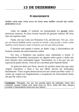13 DE DEZEMBRO
O DESCENDENTE
Senhor criou uma coisa nova na terra: uma mulher cercará um varão.
JEREMIAS 31.22
Adão foi criado. O restante da humanidade foi gerado pelos
processos naturais. Se Jesus tivesse nascido da geração natural, Ele teria
sido um espírito caído.

Paulo, em sua Carta aos Romanos 5.12, adverte-nos: Pelo que, como
por um homem [Adão] entrou o pecado no mundo, e pelo pecado, a morte, assim
também a morte passou a todos os homens, por isso que todos pecaram.
O homem está sujeito à morte; ao diabo. Logo, a descendência do
homem consiste em outros homens caídos.

Por isso, o Redentor não poderia estar submetido à morte. O
Descendente Prometido necessitaria ser alguém sobre quem o diabo não
teria direitos nem autoridade legais. Necessitaria vir à luz por um ato
especial do poder divino. Teria de ser concebido pelo Espírito Santo!

As palavras ditas por Deus, através do profeta Isaías [eis que uma
virgem conceberá, e dará à luz um filho], devem ser traduzidas
literalmente: "Uma virgem desenvolverá em seu ventre um filho varão". O
ventre da virgem era simplesmente o receptáculo do Descendente Santo
até que Ele viesse à luz.
Confissão: "Obrigado, Pai, por Teu grande plano da redenção. Estou tão
contente, porque criaste uma coisa nova na Terra. Estou tão feliz, porque
enviaste o Descendente Divino pra nos redimir".

 