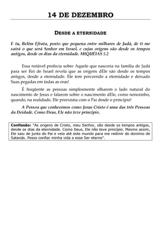 14 DE DEZEMBRO
DESDE A ETERNIDADE
E tu, Belém Efrata, posto que pequena entre milhares de Judá, de ti me
sairá o que será Senhor em Israel, e cujas origens são desde os tempos
antigos, desde os dias da eternidade. MIQUÉIAS 5.2
Essa notável profecia sobre Aquele que nasceria na família de Judá
para ser Rei de Israel revela que as origens dEle são desde os tempos
antigos, desde a eternidade. Ele tem percorrido a eternidade e deixado
Suas pegadas em todas as eras!

É freqüente as pessoas simplesmente olharem o lado natural do
nascimento de Jesus e falarem sobre o nascimento dEle, como nenezinho,
quando, na realidade, Ele preexistia com o Pai desde o princípio!
A Pessoa que conhecemos como Jesus Cristo é uma das três Pessoas
da Deidade. Como Deus, Ele não teve princípio.

Confissão: "As origens de Cristo, meu Senhor, são desde os tempos antigos,
desde os dias da eternidade. Como Deus, Ele não teve princípio. Mesmo assim,
Ele saiu de junto do Pai e veio até este mundo para me redimir do domínio de
Satanás. Posso confiar minha vida a esse Ser eterno".

 