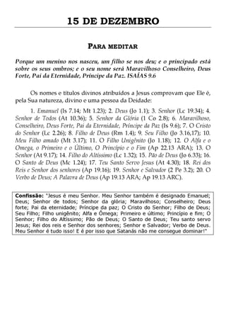 15 DE DEZEMBRO
PARA MEDITAR
Porque um menino nos nasceu, um filho se nos deu; e o principado está
sobre os seus ombros; e o seu nome será Maravilhoso Conselheiro, Deus
Forte, Pai da Eternidade, Príncipe da Paz. ISAÍAS 9.6
Os nomes e títulos divinos atribuídos a Jesus comprovam que Ele é,
pela Sua natureza, divino e uma pessoa da Deidade:
1. Emanuel (Is 7.14; Mt 1.23); 2. Deus (Jo 1.1); 3. Senhor (Lc 19.34); 4.
Senhor de Todos (At 10.36); 5. Senhor da Glória (1 Co 2.8); 6. Maravilhoso,
Conselheiro, Deus Forte, Pai da Eternidade, Príncipe da Paz (Is 9.6); 7. O Cristo
do Senhor (Lc 2.26); 8. Filho de Deus (Rm 1.4); 9. Seu Filho (Jo 3.16,17); 10.
Meu Filho amado (Mt 3.17); 11. O Filho Unigênito (Jo 1.18); 12. O Alfa e o
Omega, o Primeiro e o Último, O Princípio e o Fim (Ap 22.13 ARA); 13. O
Senhor (At 9.17); 14. Filho do Altíssimo (Lc 1.32); 15. Pão de Deus (Jo 6.33); 16.
O Santo de Deus (Mc 1.24); 17. Teu Santo Servo Jesus (At 4.30); 18. Rei dos
Reis e Senhor dos senhores (Ap 19.16); 19. Senhor e Salvador (2 Pe 3.2); 20. O
Verbo de Deus; A Palavra de Deus (Ap 19.13 ARA; Ap 19.13 ARC).
Confissão: "Jesus é meu Senhor. Meu Senhor também é designado Emanuel;
Deus; Senhor de todos; Senhor da glória; Maravilhoso; Conselheiro; Deus
forte; Pai da eternidade; Príncipe da paz; O Cristo do Senhor; Filho de Deus;
Seu Filho; Filho unigênito; Alfa e Ômega; Primeiro e último; Princípio e fim; O
Senhor; Filho do Altíssimo; Pão de Deus; O Santo de Deus; Teu santo servo
Jesus; Rei dos reis e Senhor dos senhores; Senhor e Salvador; Verbo de Deus.
Meu Senhor é tudo isso! E é por isso que Satanás não me consegue dominar!"

 