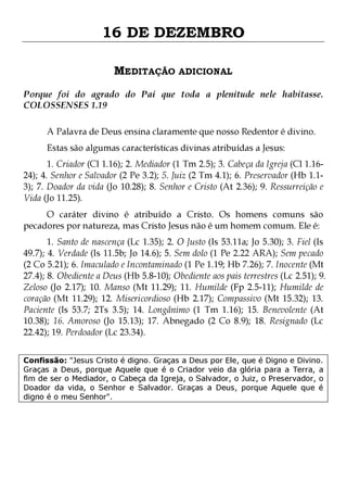 16 DE DEZEMBRO
MEDITAÇÃO ADICIONAL
Porque foi do agrado do Pai que toda a plenitude nele habitasse.
COLOSSENSES 1.19
A Palavra de Deus ensina claramente que nosso Redentor é divino.
Estas são algumas características divinas atribuídas a Jesus:

1. Criador (Cl 1.16); 2. Mediador (1 Tm 2.5); 3. Cabeça da Igreja (Cl 1.1624); 4. Senhor e Salvador (2 Pe 3.2); 5. Juiz (2 Tm 4.1); 6. Preservador (Hb 1.13); 7. Doador da vida (Jo 10.28); 8. Senhor e Cristo (At 2.36); 9. Ressurreição e
Vida (Jo 11.25).
O caráter divino é atribuído a Cristo. Os homens comuns são
pecadores por natureza, mas Cristo Jesus não é um homem comum. Ele é:

1. Santo de nascença (Lc 1.35); 2. O Justo (Is 53.11a; Jo 5.30); 3. Fiel (Is
49.7); 4. Verdade (Is 11.5b; Jo 14.6); 5. Sem dolo (1 Pe 2.22 ARA); Sem pecado
(2 Co 5.21); 6. Imaculado e Incontaminado (1 Pe 1.19; Hb 7.26); 7. Inocente (Mt
27.4); 8. Obediente a Deus (Hb 5.8-10); Obediente aos pais terrestres (Lc 2.51); 9.
Zeloso (Jo 2.17); 10. Manso (Mt 11.29); 11. Humilde (Fp 2.5-11); Humilde de
coração (Mt 11.29); 12. Misericordioso (Hb 2.17); Compassivo (Mt 15.32); 13.
Paciente (Is 53.7; 2Ts 3.5); 14. Longânimo (1 Tm 1.16); 15. Benevolente (At
10.38); 16. Amoroso (Jo 15.13); 17. Abnegado (2 Co 8.9); 18. Resignado (Lc
22.42); 19. Perdoador (Lc 23.34).
Confissão: "Jesus Cristo é digno. Graças a Deus por Ele, que é Digno e Divino.
Graças a Deus, porque Aquele que é o Criador veio da glória para a Terra, a
fim de ser o Mediador, o Cabeça da Igreja, o Salvador, o Juiz, o Preservador, o
Doador da vida, o Senhor e Salvador. Graças a Deus, porque Aquele que é
digno é o meu Senhor".

 