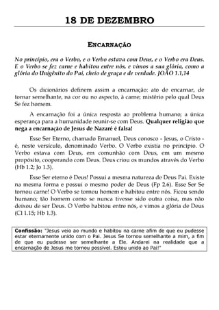 18 DE DEZEMBRO
ENCARNAÇÃO
No princípio, era o Verbo, e o Verbo estava com Deus, e o Verbo era Deus.
E o Verbo se fez carne e habitou entre nós, e vimos a sua glória, como a
glória do Unigênito do Pai, cheio de graça e de verdade. JOÃO 1.1,14
Os dicionários definem assim a encarnação: ato de encarnar, de
tornar semelhante, na cor ou no aspecto, à carne; mistério pelo qual Deus
Se fez homem.
A encarnação foi a única resposta ao problema humano; a única
esperança para a humanidade reunir-se com Deus. Qualquer religião que
nega a encarnação de Jesus de Nazaré é falsa!

Esse Ser Eterno, chamado Emanuel, Deus conosco - Jesus, o Cristo é, neste versículo, denominado Verbo. O Verbo existia no princípio. O
Verbo estava com Deus, em comunhão com Deus, em um mesmo
propósito, cooperando com Deus. Deus criou os mundos através do Verbo
(Hb 1.2; Jo 1.3).

Esse Ser eterno é Deus! Possui a mesma natureza de Deus Pai. Existe
na mesma forma e possui o mesmo poder de Deus (Fp 2.6). Esse Ser Se
tornou carne! O Verbo se tornou homem e habitou entre nós. Ficou sendo
humano; tão homem como se nunca tivesse sido outra coisa, mas não
deixou de ser Deus. O Verbo habitou entre nós, e vimos a glória de Deus
(Cl 1.15; Hb 1.3).
Confissão: "Jesus veio ao mundo e habitou na carne afim de que eu pudesse
estar eternamente unido com o Pai. Jesus Se tornou semelhante a mim, a fim
de que eu pudesse ser semelhante a Ele. Andarei na realidade que a
encarnação de Jesus me tornou possível. Estou unido ao Pai!"

 