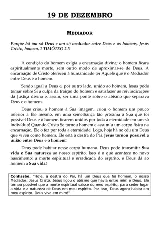 19 DE DEZEMBRO
MEDIADOR
Porque há um só Deus e um só mediador entre Deus e os homens, Jesus
Cristo, homem. 1 TIMÓTEO 2.5
A condição do homem exigia a encarnação divina; o homem ficara
espiritualmente morto, sem outro modo de aproximar-se de Deus. A
encarnação de Cristo ofereceu à humanidade ter Aquele que é o Mediador
entre Deus e o homem.

Sendo igual a Deus e, por outro lado, unido ao homem, Jesus pôde
tomar sobre Si a culpa da traição do homem e satisfazer as reivindicações
da Justiça divina e, assim, ser uma ponte sobre o abismo que separava
Deus e o homem.
Deus criou o homem à Sua imagem, criou o homem um pouco
inferior a Ele mesmo, em uma semelhança tão próxima à Sua que foi
possível Deus e o homem ficarem unidos por toda a eternidade em um só
indivíduo! Quando Cristo Se tornou homem e assumiu um corpo físico na
encarnação, Ele o fez por toda a eternidade. Logo, hoje há no céu um Deus
que viveu como homem, Ele está à destra do Pai. Jesus tornou possível a
união entre Deus e o homem!
Deus pode habitar nesse corpo humano. Deus pode transmitir Sua
vida e Sua natureza ao nosso espírito. Isso é o que acontece no novo
nascimento: a morte espiritual é erradicada do espírito, e Deus dá ao
homem a Sua vida!
Confissão: "Hoje, à destra do Pai, há um Deus que foi homem, o nosso
Mediador, Jesus Cristo. Jesus ligou o abismo que havia entre mim e Deus. Ele
tornou possível que a morte espiritual saísse do meu espírito, para ceder lugar
a vida e a natureza de Deus em meu espírito. Por isso, Deus agora habita em
meu espírito. Deus vive em mim!"

 