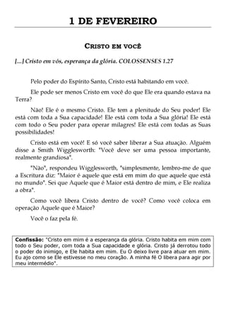 1 DE FEVEREIRO
CRISTO EM VOCÊ
[...] Cristo em vós, esperança da glória. COLOSSENSES 1.27
Pelo poder do Espírito Santo, Cristo está habitando em você.

Ele pode ser menos Cristo em você do que Ele era quando estava na
Terra?

Não! Ele é o mesmo Cristo. Ele tem a plenitude do Seu poder! Ele
está com toda a Sua capacidade! Ele está com toda a Sua glória! Ele está
com todo o Seu poder para operar milagres! Ele está com todas as Suas
possibilidades!

Cristo está em você! E só você saber liberar a Sua atuação. Alguém
disse a Smith Wigglesworth: "Você deve ser uma pessoa importante,
realmente grandiosa".

"Não", respondeu Wigglesworth, "simplesmente, lembro-me de que
a Escritura diz: "Maior é aquele que está em mim do que aquele que está
no mundo". Sei que Aquele que é Maior está dentro de mim, e Ele realiza
a obra".
Como você libera Cristo dentro de você? Como você coloca em
operação Aquele que é Maior?
Você o faz pela fé.

Confissão: "Cristo em mim é a esperança da glória. Cristo habita em mim com
todo o Seu poder, com toda a Sua capacidade e glória. Cristo já derrotou todo
o poder do inimigo, e Ele habita em mim. Eu O deixo livre para atuar em mim.
Eu ajo como se Ele estivesse no meu coração. A minha fé O libera para agir por
meu intermédio".

 