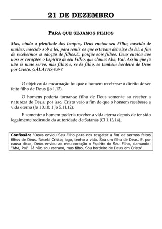 21 DE DEZEMBRO
PARA QUE SEJAMOS FILHOS
Mas, vindo a plenitude dos tempos, Deus enviou seu Filho, nascido de
mulher, nascido sob a lei, para remir os que estavam debaixo da lei, a fim
de recebermos a adoção de filhos.E, porque sois filhos, Deus enviou aos
nossos corações o Espírito de seu Filho, que clama: Aba, Pai. Assim que já
não és mais servo, mas filho; e, se és filho, és também herdeiro de Deus
por Cristo. GÁLATAS 4.4-7
O objetivo da encarnação foi que o homem recebesse o direito de ser
feito filho de Deus (Jo 1.12).

O homem poderia tornar-se filho de Deus somente ao receber a
natureza de Deus; por isso, Cristo veio a fim de que o homem recebesse a
vida eterna (Jo 10.10; 1 Jo 5.11,12).
E somente o homem poderia receber a vida eterna depois de ter sido
legalmente redimido da autoridade de Satanás (Cl 1.13,14).

Confissão: "Deus enviou Seu Filho para nos resgatar a fim de sermos feitos
filhos de Deus. Recebi Cristo; logo, tenho a vida. Sou um filho de Deus. E, por
causa disso, Deus enviou ao meu coração o Espírito do Seu Filho, clamando:
"Aba, Pai". Já não sou escravo, mas filho. Sou herdeiro de Deus em Cristo".

 