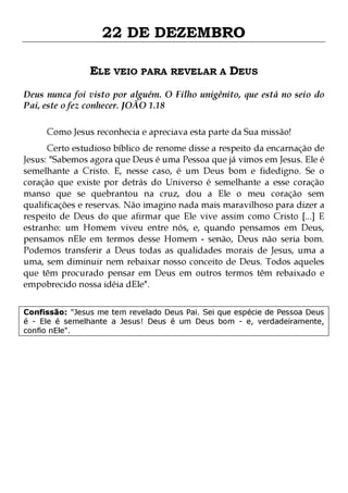 22 DE DEZEMBRO
ELE VEIO PARA REVELAR A DEUS
Deus nunca foi visto por alguém. O Filho unigênito, que está no seio do
Pai, este o fez conhecer. JOÃO 1.18
Como Jesus reconhecia e apreciava esta parte da Sua missão!

Certo estudioso bíblico de renome disse a respeito da encarnação de
Jesus: "Sabemos agora que Deus é uma Pessoa que já vimos em Jesus. Ele é
semelhante a Cristo. E, nesse caso, é um Deus bom e fidedigno. Se o
coração que existe por detrás do Universo é semelhante a esse coração
manso que se quebrantou na cruz, dou a Ele o meu coração sem
qualificações e reservas. Não imagino nada mais maravilhoso para dizer a
respeito de Deus do que afirmar que Ele vive assim como Cristo [...] E
estranho: um Homem viveu entre nós, e, quando pensamos em Deus,
pensamos nEle em termos desse Homem - senão, Deus não seria bom.
Podemos transferir a Deus todas as qualidades morais de Jesus, uma a
uma, sem diminuir nem rebaixar nosso conceito de Deus. Todos aqueles
que têm procurado pensar em Deus em outros termos têm rebaixado e
empobrecido nossa idéia dEle".
Confissão: "Jesus me tem revelado Deus Pai. Sei que espécie de Pessoa Deus
é - Ele é semelhante a Jesus! Deus é um Deus bom - e, verdadeiramente,
confio nEle".

 