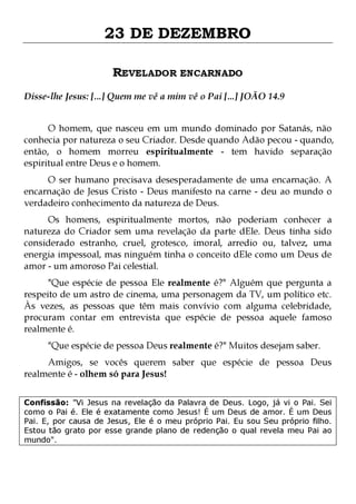 23 DE DEZEMBRO
REVELADOR ENCARNADO
Disse-lhe Jesus: [...] Quem me vê a mim vê o Pai [...] JOÃO 14.9
O homem, que nasceu em um mundo dominado por Satanás, não
conhecia por natureza o seu Criador. Desde quando Adão pecou - quando,
então, o homem morreu espiritualmente - tem havido separação
espiritual entre Deus e o homem.
O ser humano precisava desesperadamente de uma encarnação. A
encarnação de Jesus Cristo - Deus manifesto na carne - deu ao mundo o
verdadeiro conhecimento da natureza de Deus.

Os homens, espiritualmente mortos, não poderiam conhecer a
natureza do Criador sem uma revelação da parte dEle. Deus tinha sido
considerado estranho, cruel, grotesco, imoral, arredio ou, talvez, uma
energia impessoal, mas ninguém tinha o conceito dEle como um Deus de
amor - um amoroso Pai celestial.
"Que espécie de pessoa Ele realmente é?" Alguém que pergunta a
respeito de um astro de cinema, uma personagem da TV, um político etc.
Às vezes, as pessoas que têm mais convívio com alguma celebridade,
procuram contar em entrevista que espécie de pessoa aquele famoso
realmente é.
"Que espécie de pessoa Deus realmente é?" Muitos desejam saber.

Amigos, se vocês querem saber que espécie de pessoa Deus
realmente é - olhem só para Jesus!
Confissão: "Vi Jesus na revelação da Palavra de Deus. Logo, já vi o Pai. Sei
como o Pai é. Ele é exatamente como Jesus! É um Deus de amor. É um Deus
Pai. E, por causa de Jesus, Ele é o meu próprio Pai. Eu sou Seu próprio filho.
Estou tão grato por esse grande plano de redenção o qual revela meu Pai ao
mundo".

 