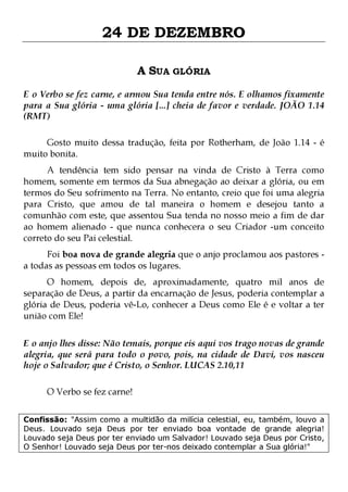 24 DE DEZEMBRO
A SUA GLÓRIA
E o Verbo se fez carne, e armou Sua tenda entre nós. E olhamos fixamente
para a Sua glória - uma glória [...] cheia de favor e verdade. JOÃO 1.14
(RMT)
Gosto muito dessa tradução, feita por Rotherham, de João 1.14 - é
muito bonita.

A tendência tem sido pensar na vinda de Cristo à Terra como
homem, somente em termos da Sua abnegação ao deixar a glória, ou em
termos do Seu sofrimento na Terra. No entanto, creio que foi uma alegria
para Cristo, que amou de tal maneira o homem e desejou tanto a
comunhão com este, que assentou Sua tenda no nosso meio a fim de dar
ao homem alienado - que nunca conhecera o seu Criador -um conceito
correto do seu Pai celestial.
Foi boa nova de grande alegria que o anjo proclamou aos pastores a todas as pessoas em todos os lugares.

O homem, depois de, aproximadamente, quatro mil anos de
separação de Deus, a partir da encarnação de Jesus, poderia contemplar a
glória de Deus, poderia vê-Lo, conhecer a Deus como Ele é e voltar a ter
união com Ele!
E o anjo lhes disse: Não temais, porque eis aqui vos trago novas de grande
alegria, que será para todo o povo, pois, na cidade de Davi, vos nasceu
hoje o Salvador; que é Cristo, o Senhor. LUCAS 2.10,11
O Verbo se fez carne!
Confissão: "Assim como a multidão da milícia celestial, eu, também, louvo a
Deus. Louvado seja Deus por ter enviado boa vontade de grande alegria!
Louvado seja Deus por ter enviado um Salvador! Louvado seja Deus por Cristo,
O Senhor! Louvado seja Deus por ter-nos deixado contemplar a Sua glória!"

 