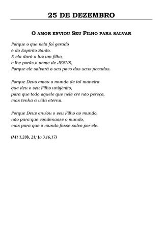 25 DE DEZEMBRO
O AMOR ENVIOU SEU FILHO PARA SALVAR
Porque o que nela foi gerado
é do Espírito Santo.
E ela dará a luz um filho,
e lhe porás o nome de JESUS,
Porque ele salvará o seu povo dos seus pecados.
Porque Deus amou o mundo de tal maneira
que deu o seu Filho unigênito,
para que todo aquele que nele crê não pereça,
mas tenha a vida eterna.
Porque Deus enviou o seu Filho ao mundo,
não para que condenasse o mundo,
mas para que o mundo fosse salvo por ele.
(Mt 1.20b, 21; Jo 3.16,17)

 