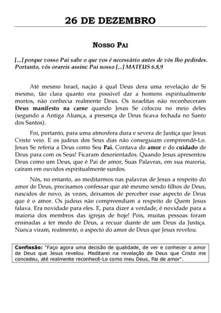 26 DE DEZEMBRO
NOSSO PAI
[...] porque vosso Pai sabe o que vos é necessário antes de vós lho pedirdes.
Portanto, vós orareis assim: Pai nosso [...] MATEUS 6.8,9
Até mesmo Israel, nação à qual Deus dera uma revelação de Si
mesmo, tão clara quanto era possível dar a homens espiritualmente
mortos, não conhecia realmente Deus. Os israelitas não reconheceram
Deus manifesto na carne quando Jesus Se colocou no meio deles
(segundo a Antiga Aliança, a presença de Deus ficava fechada no Santo
dos Santos).

Foi, portanto, para uma atmosfera dura e severa de Justiça que Jesus
Cristo veio. E os judeus dos Seus dias não conseguiam compreendê-Lo.
Jesus Se referia a Deus como Seu Pai. Contava do amor e do cuidado de
Deus para com os Seus! Ficaram desorientados. Quando Jesus apresentou
Deus como um Deus, que é Pai de amor, Suas Palavras, em sua maioria,
caíram em ouvidos espiritualmente surdos.

Nós, no entanto, ao meditarmos nas palavras de Jesus a respeito do
amor de Deus, precisamos confessar que até mesmo sendo filhos de Deus,
nascidos de novo, às vezes, deixamos de perceber esse aspecto de Deus
que é o amor. Os judeus não compreendiam a respeito de Quem Jesus
falava. Era novidade para eles. E, para dizer a verdade, é novidade para a
maioria dos membros das igrejas de hoje! Pois, muitas pessoas foram
ensinadas a ter medo de Deus, a recuar diante de um Deus da Justiça.
Nunca viram, realmente, o aspecto do amor de Deus que Jesus revelou.
Confissão: "Faço agora uma decisão de qualidade, de ver e conhecer o amor
de Deus que Jesus revelou. Meditarei na revelação de Deus que Cristo me
concedeu, até realmente reconhecê-Lo como meu Deus, Pai de amor".

 