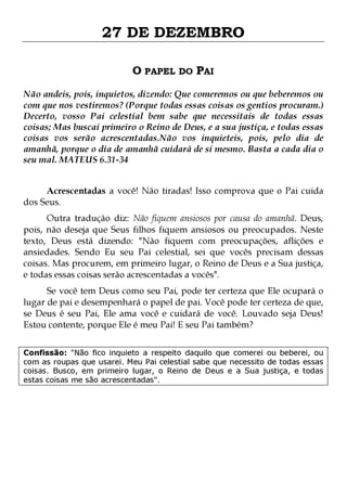 27 DE DEZEMBRO
O PAPEL DO PAI
Não andeis, pois, inquietos, dizendo: Que comeremos ou que beberemos ou
com que nos vestiremos? (Porque todas essas coisas os gentios procuram.)
Decerto, vosso Pai celestial bem sabe que necessitais de todas essas
coisas; Mas buscai primeiro o Reino de Deus, e a sua justiça, e todas essas
coisas vos serão acrescentadas.Não vos inquieteis, pois, pelo dia de
amanhã, porque o dia de amanhã cuidará de si mesmo. Basta a cada dia o
seu mal. MATEUS 6.31-34
Acrescentadas a você! Não tiradas! Isso comprova que o Pai cuida
dos Seus.

Outra tradução diz: Não fiquem ansiosos por causa do amanhã. Deus,
pois, não deseja que Seus filhos fiquem ansiosos ou preocupados. Neste
texto, Deus está dizendo: "Não fiquem com preocupações, aflições e
ansiedades. Sendo Eu seu Pai celestial, sei que vocês precisam dessas
coisas. Mas procurem, em primeiro lugar, o Reino de Deus e a Sua justiça,
e todas essas coisas serão acrescentadas a vocês".
Se você tem Deus como seu Pai, pode ter certeza que Ele ocupará o
lugar de pai e desempenhará o papel de pai. Você pode ter certeza de que,
se Deus é seu Pai, Ele ama você e cuidará de você. Louvado seja Deus!
Estou contente, porque Ele é meu Pai! E seu Pai também?

Confissão: "Não fico inquieto a respeito daquilo que comerei ou beberei, ou
com as roupas que usarei. Meu Pai celestial sabe que necessito de todas essas
coisas. Busco, em primeiro lugar, o Reino de Deus e a Sua justiça, e todas
estas coisas me são acrescentadas".

 