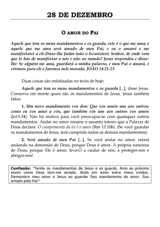 28 DE DEZEMBRO
O AMOR DO PAI
Aquele que tem os meus mandamentos e os guarda, este é o que me ama; e
aquele que me ama será amado de meu Pai, e eu o amarei e me
manifestarei a ele.Disse-lhe Judas (não o Iscariotes): Senhor, de onde vem
que te hás de manifestar a nós e não ao mundo? Jesus respondeu e disselhe: Se alguém me ama, guardará a minha palavra, e meu Pai o amará, e
viremos para ele e faremos nele morada. JOÃO 14.21-23
Duas coisas são enfatizadas no texto de hoje:

Aquele que tem os meus mandamentos e os guarda [...], disse Jesus.
Conserva em mente quais são os mandamentos de Jesus. Jesus também
falou:
1. Um novo mandamento vos dou: Que vos ameis uns aos outros;
como eu vos amei a vós, que também vós uns aos outros vos ameis
(Jo13.34). Não há motivo para você preocupar-se com quaisquer outros
mandamentos. Andar no amor resume o assunto inteiro que a Palavra de
Deus declara: O cumprimento da lei é o amor (Rm 13.10b). (Se você guardar
os mandamentos de Jesus, terá cumprido todos os demais mandamentos).

2. Será amado de meu Pai [...]. Se você andar no amor, estará
andando na dimensão de Deus, porque Deus é amor. A própria natureza
de Deus, porque Ele é amor, leva-O a cuidar de nós, a proteger-nos e
abrigar-nos!
Confissão: "Tenho os mandamentos de Jesus e os guardo. Amo ao próximo
assim como Deus tem-me amado. Ando em amor entre meus irmãos.
Demonstro meu amor a Jesus ao guardar Seu mandamento do amor. Sou
amado pelo Pai!"

 