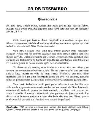 29 DE DEZEMBRO
QUANTO MAIS
Se, vós, pois, sendo maus, sabeis dar boas coisas aos vossos filhos,
quanto mais vosso Pai, que está nos céus, dará bens aos que lhe pedirem?
MATEUS 7.11
Você, como pai, teria o plano, propósito e a vontade de que seus
filhos vivessem na miséria, doentes, oprimidos, na sarjeta, apesar de você
trabalhar de sol a sol? Não! Certamente não!

Meu irmão caçula teve uma luta muito grande para conseguir
estudar. Nosso pai foi embora quando esse meu irmão estava com seis
meses de vida. Durante o tempo da Grande Depressão, para concluir seus
estudos, ele trabalhava na fiação de algodão na vizinhança, das 23h até às
7h e, em seguida, ia para a escola, após deixar o trabalho.
No decorrer do tempo, esse irmão se casou, teve um filho e se
tornou um comerciante bem-sucedido. Ele me disse -e acho que essa tem
sido a força motriz na vida do meu irmão: "Preferiria que meu filho
morresse agora a ter uma juventude como eu tive. No entanto, tomarei
todas as providências para ele não precisar sofrer as durezas que eu sofri".

Meu irmão trabalhou muito para poder oferecer à sua família uma
vida melhor, que ele mesmo não conhecera na juventude. Simplesmente,
examinando tudo do ponto de vista natural, trabalhou tanto assim por
amor à família. E é esse o significado das palavras de Jesus quando Ele
disse: se os homens naturais sabem dar boas dádivas aos filhos, quanto
mais meu Pai, que está nos céus dará bens aos que lhe pedirem!
Confissão: "Até mesmo os bons pais sabem dar boas dádivas aos filhos.
QUANTO MAIS meu Pai celestial me dará boas coisas quando Lhe peço?"

 