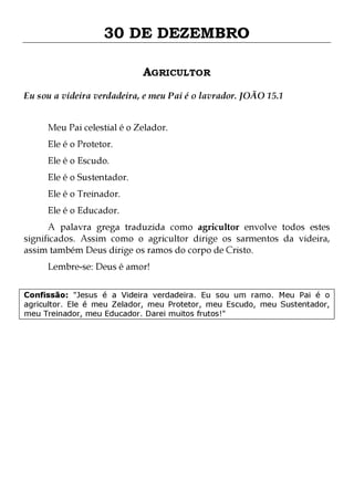 30 DE DEZEMBRO
AGRICULTOR
Eu sou a videira verdadeira, e meu Pai é o lavrador. JOÃO 15.1
Meu Pai celestial é o Zelador.
Ele é o Protetor.
Ele é o Escudo.

Ele é o Sustentador.
Ele é o Treinador.
Ele é o Educador.

A palavra grega traduzida como agricultor envolve todos estes
significados. Assim como o agricultor dirige os sarmentos da videira,
assim também Deus dirige os ramos do corpo de Cristo.
Lembre-se: Deus é amor!

Confissão: "Jesus é a Videira verdadeira. Eu sou um ramo. Meu Pai é o
agricultor. Ele é meu Zelador, meu Protetor, meu Escudo, meu Sustentador,
meu Treinador, meu Educador. Darei muitos frutos!"

 