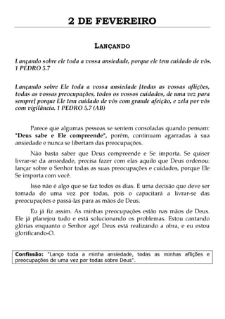 2 DE FEVEREIRO
LANÇANDO
Lançando sobre ele toda a vossa ansiedade, porque ele tem cuidado de vós.
1 PEDRO 5.7
Lançando sobre Ele toda a vossa ansiedade [todas as vossas aflições,
todas as vossas preocupações, todos os vossos cuidados, de uma vez para
sempre] porque Ele tem cuidado de vós com grande afeição, e zela por vós
com vigilância. 1 PEDRO 5.7 (AB)
Parece que algumas pessoas se sentem consoladas quando pensam:
"Deus sabe e Ele compreende", porém, continuam agarradas à sua
ansiedade e nunca se libertam das preocupações.

Não basta saber que Deus compreende e Se importa. Se quiser
livrar-se da ansiedade, precisa fazer com elas aquilo que Deus ordenou:
lançar sobre o Senhor todas as suas preocupações e cuidados, porque Ele
Se importa com você.
Isso não é algo que se faz todos os dias. E uma decisão que deve ser
tomada de uma vez por todas, pois o capacitará a livrar-se das
preocupações e passá-las para as mãos de Deus.

Eu já fiz assim. As minhas preocupações estão nas mãos de Deus.
Ele já planejou tudo e está solucionando os problemas. Estou cantando
glórias enquanto o Senhor age! Deus está realizando a obra, e eu estou
glorificando-O.
Confissão: "Lanço toda a minha ansiedade, todas as minhas aflições e
preocupações de uma vez por todas sobre Deus".

 