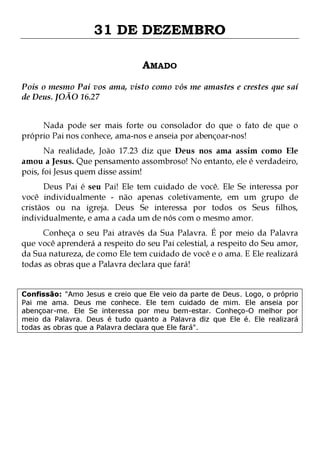31 DE DEZEMBRO
AMADO
Pois o mesmo Pai vos ama, visto como vós me amastes e crestes que saí
de Deus. JOÃO 16.27
Nada pode ser mais forte ou consolador do que o fato de que o
próprio Pai nos conhece, ama-nos e anseia por abençoar-nos!

Na realidade, João 17.23 diz que Deus nos ama assim como Ele
amou a Jesus. Que pensamento assombroso! No entanto, ele é verdadeiro,
pois, foi Jesus quem disse assim!

Deus Pai é seu Pai! Ele tem cuidado de você. Ele Se interessa por
você individualmente - não apenas coletivamente, em um grupo de
cristãos ou na igreja. Deus Se interessa por todos os Seus filhos,
individualmente, e ama a cada um de nós com o mesmo amor.
Conheça o seu Pai através da Sua Palavra. É por meio da Palavra
que você aprenderá a respeito do seu Pai celestial, a respeito do Seu amor,
da Sua natureza, de como Ele tem cuidado de você e o ama. E Ele realizará
todas as obras que a Palavra declara que fará!
Confissão: "Amo Jesus e creio que Ele veio da parte de Deus. Logo, o próprio
Pai me ama. Deus me conhece. Ele tem cuidado de mim. Ele anseia por
abençoar-me. Ele Se interessa por meu bem-estar. Conheço-O melhor por
meio da Palavra. Deus é tudo quanto a Palavra diz que Ele é. Ele realizará
todas as obras que a Palavra declara que Ele fará".

 
