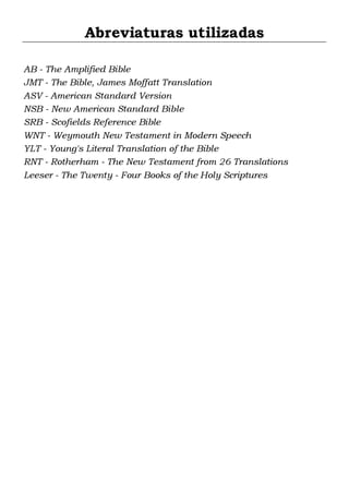 Abreviaturas utilizadas
AB - The Amplified Bible
JMT - The Bible, James Moffatt Translation
ASV - American Standard Version
NSB - New American Standard Bible
SRB - Scofields Reference Bible
WNT - Weymouth New Testament in Modern Speech
YLT - Young's Literal Translation of the Bible
RNT - Rotherham - The New Testament from 26 Translations
Leeser - The Twenty - Four Books of the Holy Scriptures

 