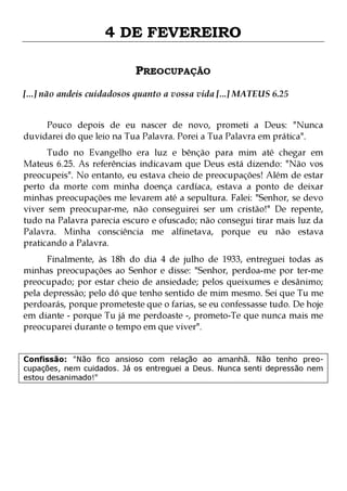 4 DE FEVEREIRO
PREOCUPAÇÃO
[...] não andeis cuidadosos quanto a vossa vida [...] MATEUS 6.25
Pouco depois de eu nascer de novo, prometi a Deus: "Nunca
duvidarei do que leio na Tua Palavra. Porei a Tua Palavra em prática".

Tudo no Evangelho era luz e bênção para mim até chegar em
Mateus 6.25. As referências indicavam que Deus está dizendo: "Não vos
preocupeis". No entanto, eu estava cheio de preocupações! Além de estar
perto da morte com minha doença cardíaca, estava a ponto de deixar
minhas preocupações me levarem até a sepultura. Falei: "Senhor, se devo
viver sem preocupar-me, não conseguirei ser um cristão!" De repente,
tudo na Palavra parecia escuro e ofuscado; não consegui tirar mais luz da
Palavra. Minha consciência me alfinetava, porque eu não estava
praticando a Palavra.
Finalmente, às 18h do dia 4 de julho de 1933, entreguei todas as
minhas preocupações ao Senhor e disse: "Senhor, perdoa-me por ter-me
preocupado; por estar cheio de ansiedade; pelos queixumes e desânimo;
pela depressão; pelo dó que tenho sentido de mim mesmo. Sei que Tu me
perdoarás, porque prometeste que o farias, se eu confessasse tudo. De hoje
em diante - porque Tu já me perdoaste -, prometo-Te que nunca mais me
preocuparei durante o tempo em que viver".
Confissão: "Não fico ansioso com relação ao amanhã. Não tenho preocupações, nem cuidados. Já os entreguei a Deus. Nunca senti depressão nem
estou desanimado!"

 