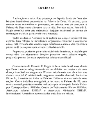 Orelhas:
A salvação e a miraculosa presença do Espírito Santo de Deus são
bênçãos inestimáveis prometidas na Palavra de Deus. No entanto, para
receber essas maravilhosas promessas, os cristãos têm de consumir a
Palavra de Deus como alimento para a vida. Por essa razão, Kenneth E.
Hagin contribui com este substancial desjejum espiritual em forma de
meditações matinais para a vida cristã vitoriosa.
Todos os dias, o Alimento da fé nutrirá sua alma e fortalecerá seu
espírito. Esta coleção de meditações, organizada conforme o calendário
anual, está recheada das verdades que satisfazem a alma e das confissões
plenas de fé para quem quer ser um cristão triunfante.
Prepare-se, portanto, para ceias espirituais finíssimas, à medida que
compartilha das riquíssimas bênçãos presentes nesta coleção ungida,
preparada por um dos mais experientes líderes evangélicos!
O ministério de Kenneth E. Hagin já dura mais de 60 anos, desde
que Deus o curou milagrosamente de um defeito no coração e de uma
doença incurável no sangue aos 17 anos. Atualmente, sua obra tem um
alcance mundial. O ministério de programas de rádio, chamado Seminário
Fé no Ar, é ouvido em todos os Estados Unidos e alcança mais de cem
nações. Outro trabalhos evangelísticos incluem: A Palavra da Fé, uma
revista mensal gratuita; cruzadas realizadas por todo o país; Escola Bíblica
por Correspondência RHEMA; Centro de Treinamento Bíblico RHEMA;
Associação Alumni RHEMA e Associação Ministerial RHEMA
Internacional. Além disso, são realizados trabalhos em prisões.

 