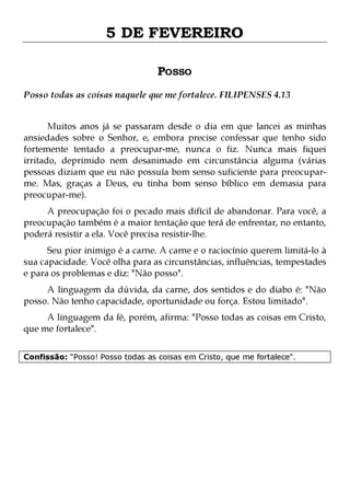 5 DE FEVEREIRO
POSSO
Posso todas as coisas naquele que me fortalece. FILIPENSES 4.13
Muitos anos já se passaram desde o dia em que lancei as minhas
ansiedades sobre o Senhor, e, embora precise confessar que tenho sido
fortemente tentado a preocupar-me, nunca o fiz. Nunca mais fiquei
irritado, deprimido nem desanimado em circunstância alguma (várias
pessoas diziam que eu não possuía bom senso suficiente para preocuparme. Mas, graças a Deus, eu tinha bom senso bíblico em demasia para
preocupar-me).
A preocupação foi o pecado mais difícil de abandonar. Para você, a
preocupação também é a maior tentação que terá de enfrentar, no entanto,
poderá resistir a ela. Você precisa resistir-lhe.

Seu pior inimigo é a carne. A carne e o raciocínio querem limitá-lo à
sua capacidade. Você olha para as circunstâncias, influências, tempestades
e para os problemas e diz: "Não posso".
A linguagem da dúvida, da carne, dos sentidos e do diabo é: "Não
posso. Não tenho capacidade, oportunidade ou força. Estou limitado".

A linguagem da fé, porém, afirma: "Posso todas as coisas em Cristo,
que me fortalece".
Confissão: "Posso! Posso todas as coisas em Cristo, que me fortalece".

 