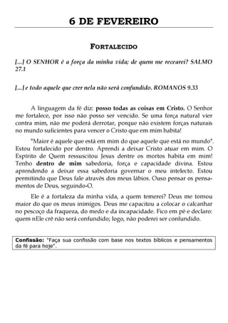 6 DE FEVEREIRO
FORTALECIDO
[...] O SENHOR é a força da minha vida; de quem me recearei? SALMO
27.1
[...] e todo aquele que crer nela não será confundido. ROMANOS 9.33
A linguagem da fé diz: posso todas as coisas em Cristo. O Senhor
me fortalece, por isso não posso ser vencido. Se uma força natural vier
contra mim, não me poderá derrotar, porque não existem forças naturais
no mundo suficientes para vencer o Cristo que em mim habita!

"Maior é aquele que está em mim do que aquele que está no mundo".
Estou fortalecido por dentro. Aprendi a deixar Cristo atuar em mim. O
Espírito de Quem ressuscitou Jesus dentre os mortos habita em mim!
Tenho dentro de mim sabedoria, força e capacidade divina. Estou
aprendendo a deixar essa sabedoria governar o meu intelecto. Estou
permitindo que Deus fale através dos meus lábios. Ouso pensar os pensamentos de Deus, seguindo-O.
Ele é a fortaleza da minha vida, a quem temerei? Deus me tornou
maior do que os meus inimigos. Deus me capacitou a colocar o calcanhar
no pescoço da fraqueza, do medo e da incapacidade. Fico em pé e declaro:
quem nEle crê não será confundido; logo, não poderei ser confundido.
Confissão: "Faça sua confissão com base nos textos bíblicos e pensamentos
da fé para hoje".

 