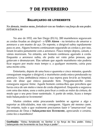 7 DE FEVEREIRO
BALANÇANDO-SE LIVREMENTE
No demais, irmãos meus, fortalecei-vos no Senhor e na força do seu poder.
EFÉSIOS 6.10
No ano de 1932, em San Diego (EUA), 200 marinheiros seguravam
as cordas fixadas ao dirigível - o USS Akron - na tentativa de amarrar a
aeronave a um mastro de aço. De repente, o dirigível subiu rapidamente
para os ares. Alguns homens continuaram segurando as cordas e, por isso,
foram levados juntamente com a aeronave. Pouco tempo depois, caíram, e
vários morreram. No entanto, um homem continuou agarrado à corda.
Enquanto a aeronave subia, ele podia ser visto pelas pessoas, que
gritavam e desmaiavam. Elas sabiam que aquele marinheiro não poderia
ficar seguro por muito mais tempo e, a qualquer momento, cairia para
uma morte certa.
Entretanto, depois de uma hora e quarenta e cinco minutos, quando
conseguiram resgatar o dirigível, o marinheiro ainda estava pendurado na
aeronave. Uma ambulância estava à sua espera para levá-lo ao hospital,
mas ele disse que estava passando bem. Perguntaram-lhe como
conseguira segurar firme. Aquele homem contou-lhes que percebera que
havia cerca de um metro e meio de corda disponível. Enquanto a segurava
com uma das mãos, usou a outra para fixar a corda ao redor da cintura, de
modo que o seu peso fosse sustentado. A partir de então, ficara o tempo
todo balançando-se livremente!

Muitos cristãos estão procurando também se agarrar a algo e
suportar as dificuldades, mas não conseguem. Alguns até mesmo caem.
No entanto, tudo o que realmente precisamos fazer é "amarrar-nos" nas
promessas de Deus e balançarmo-nos livremente, apreciando o cenário,
como fez o marinheiro!
Confissão: "Estou fortalecido no Senhor e na força do Seu poder. Estou
balançando-me livremente na Sua força e poder".

 