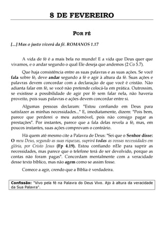 8 DE FEVEREIRO
POR FÉ
[...] Mas o justo viverá da fé. ROMANOS 1.17
A vida de fé é a mais bela no mundo! E a vida que Deus quer que
vivamos, e o andar segundo o qual Ele deseja que andemos (2 Co 5.7).

Que haja consistência entre as suas palavras e as suas ações. Se você
fala sobre fé, deve andar segundo a fé e agir à altura da fé. Suas ações e
palavras devem concordar com a declaração de que você é cristão. Não
adianta falar em fé, se você não pretende colocá-la em prática. Outrossim,
se existisse a possibilidade de agir por fé sem falar nela, não haveria
proveito, pois suas palavras e ações devem concordar entre si.

Algumas pessoas declaram: "Estou confiando em Deus para
satisfazer as minhas necessidades..." E, imediatamente, dizem: "Pois bem,
parece que perderei o meu automóvel, pois não consigo pagar as
prestações". Por instantes, parece que a fala delas revela a fé, mas, em
poucos instantes, suas ações comprovam o contrário.
Há quem até mesmo cite a Palavra de Deus: "Sei que o Senhor disse:
O meu Deus, segundo as suas riquezas, suprirá todas as vossas necessidades em
glória, por Cristo Jesus (Fp 4.19). Estou confiando nEle para suprir as
necessidades, mas parece que o telefone terá de ser devolvido, porque as
contas não foram pagas". Concordam mentalmente com a veracidade
desse texto bíblico, mas não agem como se assim fosse.
Comece a agir, crendo que a Bíblia é verdadeira.

Confissão: "Vivo pela fé na Palavra do Deus Vivo. Ajo à altura da veracidade
da Sua Palavra".

 