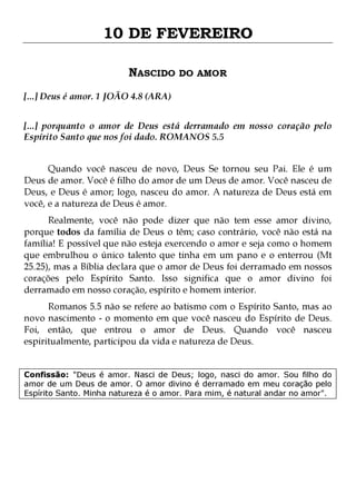 10 DE FEVEREIRO
NASCIDO DO AMOR
[...] Deus é amor. 1 JOÃO 4.8 (ARA)
[...] porquanto o amor de Deus está derramado em nosso coração pelo
Espírito Santo que nos foi dado. ROMANOS 5.5
Quando você nasceu de novo, Deus Se tornou seu Pai. Ele é um
Deus de amor. Você é filho do amor de um Deus de amor. Você nasceu de
Deus, e Deus é amor; logo, nasceu do amor. A natureza de Deus está em
você, e a natureza de Deus é amor.

Realmente, você não pode dizer que não tem esse amor divino,
porque todos da família de Deus o têm; caso contrário, você não está na
família! E possível que não esteja exercendo o amor e seja como o homem
que embrulhou o único talento que tinha em um pano e o enterrou (Mt
25.25), mas a Bíblia declara que o amor de Deus foi derramado em nossos
corações pelo Espírito Santo. Isso significa que o amor divino foi
derramado em nosso coração, espírito e homem interior.
Romanos 5.5 não se refere ao batismo com o Espírito Santo, mas ao
novo nascimento - o momento em que você nasceu do Espírito de Deus.
Foi, então, que entrou o amor de Deus. Quando você nasceu
espiritualmente, participou da vida e natureza de Deus.
Confissão: "Deus é amor. Nasci de Deus; logo, nasci do amor. Sou filho do
amor de um Deus de amor. O amor divino é derramado em meu coração pelo
Espírito Santo. Minha natureza é o amor. Para mim, é natural andar no amor".

 