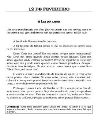 12 DE FEVEREIRO
A LEI DO AMOR
Um novo mandamento vos dou: Que vos ameis uns aos outros; como eu
vos amei a vós, que também vós uns aos outros vos ameis. JOÃO 13.34
A família de Deus é a família do amor.

A lei do amor da família divina é: Que vos ameis uns aos outros; como
eu vos amei a vós.
Como Deus nos amou? Ele nos amou porque assim merecíamos?
Não. Deus nos amou quando ainda éramos pouco amáveis. Deus nos
amou quando ainda éramos pecadores! Pense no seguinte: se Deus nos
amou com tão grande amor quando ainda éramos pecadores, desagradáveis e Seus inimigos, Ele nos amaria menos agora que somos Seus
filhos? Não, mil vezes não!
O amor é o único mandamento da família do amor. Se você amar
outra pessoa, não a furtará. Se amar outra pessoa, não a matará, não
cobiçará a casa que ela possui, tampouco contará mentiras a respeito dela.
Logo, o amor divino é o cumprimento da lei.

Posto que o amor é a lei da família de Deus, um só passo fora do
amor é um passo para o pecado. Se já deu semelhante passo, arrependa-se
e volte a andar no amor. Para ter comunhão com o Pai, andar com Deus,
na dimensão de Deus, e preciso caminhar no amor, porque Deus é amor.
Confissão: "Amo meu próximo como Cristo me amou. O amor é a lei que
impera sobre mim. Ando no amor,por isso, tenho comunhão com meu Pai, que
é amor".

 