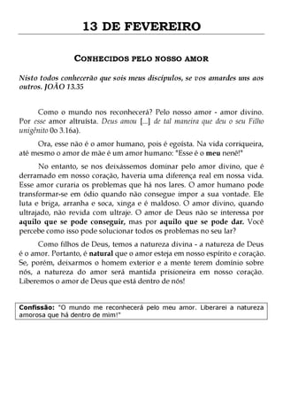 13 DE FEVEREIRO
CONHECIDOS PELO NOSSO AMOR
Nisto todos conhecerão que sois meus discípulos, se vos amardes uns aos
outros. JOÃO 13.35
Como o mundo nos reconhecerá? Pelo nosso amor - amor divino.
Por esse amor altruísta. Deus amou [...] de tal maneira que deu o seu Filho
unigênito 0o 3.16a).
Ora, esse não é o amor humano, pois é egoísta. Na vida corriqueira,
até mesmo o amor de mãe é um amor humano: "Esse é o meu nenê!"

No entanto, se nos deixássemos dominar pelo amor divino, que é
derramado em nosso coração, haveria uma diferença real em nossa vida.
Esse amor curaria os problemas que há nos lares. O amor humano pode
transformar-se em ódio quando não consegue impor a sua vontade. Ele
luta e briga, arranha e soca, xinga e é maldoso. O amor divino, quando
ultrajado, não revida com ultraje. O amor de Deus não se interessa por
aquilo que se pode conseguir, mas por aquilo que se pode dar. Você
percebe como isso pode solucionar todos os problemas no seu lar?

Como filhos de Deus, temos a natureza divina - a natureza de Deus
é o amor. Portanto, é natural que o amor esteja em nosso espírito e coração.
Se, porém, deixarmos o homem exterior e a mente terem domínio sobre
nós, a natureza do amor será mantida prisioneira em nosso coração.
Liberemos o amor de Deus que está dentro de nós!
Confissão: "O mundo me reconhecerá pelo meu amor. Liberarei a natureza
amorosa que há dentro de mim!"

 