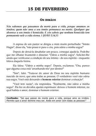 15 DE FEVEREIRO
OS IRMÃOS
Nós sabemos que passamos da morte para a vida, porque amamos os
irmãos; quem não ama a seu irmão permanece na morte. Qualquer que
aborrece a seu irmão é homicida. E vós sabeis que nenhum homicida tem
permanente nele a vida eterna. 1 JOÃO 3.14,15
A esposa de um pastor se dirigiu a mim muito perturbada: "Irmão
Hagin", disse ela, "não posso ir para o céu, pois odeio a minha sogra!"

Depois de deixá-la desabafar um pouco, consegui ajudá-la. Pedi-lhe
que me olhasse fixamente e dissesse: "Odeio a minha sogra". Solicitei-lhe
ainda que verificasse a condição do seu íntimo - do seu espírito - enquanto
falava daquela forma.

Ela falou: "Odeio a minha sogra". Depois, exclamou: "Ora, parece
que alguma coisa está 'arranhando-me' por dentro!"
"Sim", falei. "Trata-se do amor de Deus no seu espírito humano
nascido de novo, que ama todas as pessoas. O verdadeiro você não odeia
sua sogra. Você está deixando o homem exterior dominar a situação".

"Você tem razão", ela respondeu. "Realmente, não odeio a minha
sogra". Ela fez os devidos ajustes espirituais: deixou o homem interior, no
qual habita o amor, dominar o homem exterior.
Confissão: "Sei que passei da morte para a vida, porque amo os irmãos.
Permito que o amor domine meu ser. Ando em amor com todas as pessoas!"

 