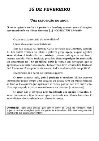 16 DE FEVEREIRO
UMA EXPOSIÇÃO DO AMOR
O amor agüenta muito e é paciente e bondoso; o amor nunca é invejoso
nem transborda em ciúmes ferventes [...] 1 CORÍNTIOS 13.4 (AB)
O que se diz a respeito do amor divino?
Quais são as suas características?

Elas são citadas na Primeira Carta de Paulo aos Coríntios, capítulo
13. Em outras versões da Bíblia, a palavra grega agape, a qual significa
amor divino, é traduzida por caridade, palavra esta que já não tem o
mesmo sentido. Minha tradução predileta dessa exposição do amor pode
ser encontrada na The amplified Bible [a versão em português que se
aproxima é a revista e atualizada]. Todo cristão deve ler uma boa tradução
de 1 Coríntios 13 aos poucos até mesmo todos os dias e pô-la em prática!
Examinemo-la a partir do versículo quatro:

O amor suporta tudo, pois é paciente e bondoso. Muitas pessoas
toleram por muito tempo uma situação ou pessoa sem ser muito bondosa
ao fazê-lo! Há aqueles que agüentam as coisas, porque não tem outro jeito.
Uma esposa pode suportar o marido sem ser bondosa (e vice-versa).
O amor não é invejoso nem transborda em ciúmes ferventes. O
amor humano é o tipo de amor que transborda em ciúmes ferventes. O
amor divino não transborda em ciúmes ferventes.
Confissão: "Sou uma pessoa que tem o amor de Deus no coração; logo,
suporto muitas situações, pois sou paciente e bondoso. Não sou invejoso nem
transbordo em ciúmes ferventes".

 