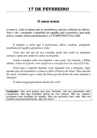 17 DE FEVEREIRO
O AMOR SURGE
O amor [...] não se ufana, não se ensoberbece, não faz exibições de altivez.
Não é vão - arrogante e insuflado de orgulho; não é grosseiro, nem rude,
nem se conduz inconvenientemente [...] 1 CORÍNTIOS 13.4,5 (AB)
É sempre a carne que é jactanciosa, altiva, vaidosa, arrogante,
insuflada de orgulho, grosseira e rude.
Você, por um ato da sua vontade, pode não ceder às tentações
carnais e optar por andar no amor, no Espírito.
Existe a batalha entre seu espírito e sua carne. No entanto, a Bíblia
afirma: Andai em Espírito e não cumprireis a concupiscência da carne (Gl 5.16).

Deixe que o espírito domine você. Quando vier a tentação, fique
parado por um momento e comece a falar a Palavra de Deus: "Sou nascido
do amor. Permitirei que o amor de Deus que há dentro de mim domine a
situação".
O amor surgirá grandioso dentro de você!

Confissão: "Sou uma pessoa que ama. Portanto, não sou jactancioso nem
vanglorioso. Não faço exibições altivas de mim mesmo. Não sou vaidoso,
arrogante nem insuflado de orgulho. Não sou grosseiro nem rude. Não me
conduzo inconvenientemente. Ajo com amor".

 