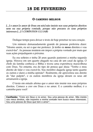 18 DE FEVEREIRO
O CAMINHO MELHOR
[...] o amor [o amor de Deus em nós] não insiste nos seus próprios direitos
nem na sua própria vontade, porque não procura os seus próprios
interesses [...] 1 CORÍNTIOS 13.5 (AB)
Dedique tempo para deixar o texto de hoje penetrar no seu coração.

Um número demasiadamente grande de pessoas preferiria dizer:
"Mesmo assim, eu sei o que me pertence. Já tenho os meus direitos e vou
exercê-los". As pessoas insistem em impor a própria vontade por mais que
suas ações prejudiquem o próximo.

Eu era solteiro e tinha 20 anos quando pastoreei a minha segunda
igreja. Morava em um quarto alugado na casa de um casal da igreja. O
chefe da família conhecia a Bíblia e tivera uma experiência maravilhosa
com Deus. No entanto, era do tipo de pessoa que dizia: "Tenho o meu
direito de falar e vou exercê-lo. Sou membro daquela igreja tanto quanto
os outros e darei a minha opinião". Realmente, ele aproveitou seu direito
de "dar palpite", e os outros membros da igreja deram os seus até
arruinarem a igreja.
O texto em estudo afirma que o amor não insiste nos seus próprios
direitos. Comece a crer em Deus e no amor. E o caminho melhor; é o
caminho para você!
Confissão: "Creio em Deus e no amor. Sou uma pessoa do amor. Não insisto
nos meus direitos, não imponho a minha vontade nem busco meus interesses.
Sou uma pessoa de Deus que tem o amor".

 