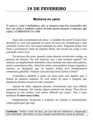 19 DE FEVEREIRO
MEDIDOR DO AMOR
O amor [...] não é melindroso, não se exaspera nem fica ressentido; não
leva em conta o malfeito contra ele [não presta atenção à injustiça que
sofre]. 1 CORÍNTIOS 13.5 (AB)
Aqui está o termômetro do amor - o medidor do amor! É muito fácil
descobrir se você está andando no amor. Se levar em consideração o mal
cometido contra você, não estará andando no amor. Enquanto andar com
Deus e permanecer cheio do Espírito Santo, não levará em conta o mal
cometido contra você.

No decurso dos anos, quando coisas injustas aconteciam comigo, as
pessoas me diziam: "Eu não toleraria isso e não aceitaria aquilo!" No
entanto, eu simplesmente mantinha a boca fechada sem falar uma palavra,
sorria e permanecia feliz. Afinal de contas, nem perderia tempo negando a
mentira, se alegassem que eu matara minha avó! Simplesmente
continuaria gritando: "Aleluia! Louvado seja Deus! Glória a Deus!"
Aconselho-o também a andar no amor para com aqueles que o
tratam de maneira maldosa. Se você andar no amor a despeito das
injustiças sofridas, tornar-se-á um vencedor!

Apesar de tudo, algumas pessoas considerarão que essa atitude
representa fraqueza. Até mesmo alguns pastores me dizem: "Deve haver
fraqueza no seu caráter; você nunca defende sua causa". Não, é uma
fortaleza! O amor nunca falha.
Simplesmente, recuso-me a acalentar no coração o ressentimento
contra quem quer que seja.

Confissão: "Tenho o amor de Deus, por isso não sou melindroso, exasperado,
nem ressentido. Não tenho no meu coração ressentimento contra as pessoas".

 