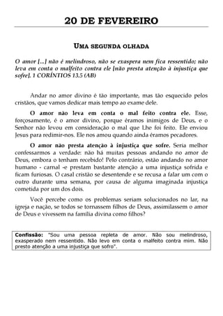 20 DE FEVEREIRO
UMA SEGUNDA OLHADA
O amor [...] não é melindroso, não se exaspera nem fica ressentido; não
leva em conta o malfeito contra ele [não presta atenção à injustiça que
sofre]. 1 CORÍNTIOS 13.5 (AB)
Andar no amor divino é tão importante, mas tão esquecido pelos
cristãos, que vamos dedicar mais tempo ao exame dele.

O amor não leva em conta o mal feito contra ele. Esse,
forçosamente, é o amor divino, porque éramos inimigos de Deus, e o
Senhor não levou em consideração o mal que Lhe foi feito. Ele enviou
Jesus para redimir-nos. Ele nos amou quando ainda éramos pecadores.

O amor não presta atenção à injustiça que sofre. Seria melhor
confessarmos a verdade: não há muitas pessoas andando no amor de
Deus, embora o tenham recebido! Pelo contrário, estão andando no amor
humano - carnal -e prestam bastante atenção a uma injustiça sofrida e
ficam furiosas. O casal cristão se desentende e se recusa a falar um com o
outro durante uma semana, por causa de alguma imaginada injustiça
cometida por um dos dois.
Você percebe como os problemas seriam solucionados no lar, na
igreja e nação, se todos se tornassem filhos de Deus, assimilassem o amor
de Deus e vivessem na família divina como filhos?
Confissão: "Sou uma pessoa repleta de amor. Não sou melindroso,
exasperado nem ressentido. Não levo em conta o malfeito contra mim. Não
presto atenção a uma injustiça que sofro".

 