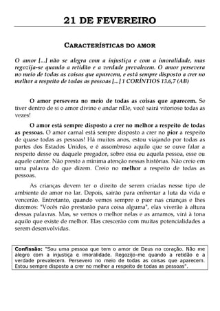 21 DE FEVEREIRO
CARACTERÍSTICAS DO AMOR
O amor [...] não se alegra com a injustiça e com a imoralidade, mas
regozija-se quando a retidão e a verdade prevalecem. O amor persevera
no meio de todas as coisas que aparecem, e está sempre disposto a crer no
melhor a respeito de todas as pessoas [...] 1 CORÍNTIOS 13.6,7 (AB)
O amor persevera no meio de todas as coisas que aparecem. Se
tiver dentro de si o amor divino e andar nEle, você sairá vitorioso todas as
vezes!

O amor está sempre disposto a crer no melhor a respeito de todas
as pessoas. O amor carnal está sempre disposto a crer no pior a respeito
de quase todas as pessoas! Há muitos anos, estou viajando por todas as
partes dos Estados Unidos, e é assombroso aquilo que se ouve falar a
respeito desse ou daquele pregador, sobre essa ou aquela pessoa, esse ou
aquele cantor. Não presto a mínima atenção nessas histórias. Não creio em
uma palavra do que dizem. Creio no melhor a respeito de todas as
pessoas.

As crianças devem ter o direito de serem criadas nesse tipo de
ambiente de amor no lar. Depois, sairão para enfrentar a luta da vida e
vencerão. Entretanto, quando vemos sempre o pior nas crianças e lhes
dizemos: "Vocês não prestarão para coisa alguma", elas viverão à altura
dessas palavras. Mas, se vemos o melhor nelas e as amamos, virá à tona
aquilo que existe de melhor. Elas crescerão com muitas potencialidades a
serem desenvolvidas.
Confissão: "Sou uma pessoa que tem o amor de Deus no coração. Não me
alegro com a injustiça e imoralidade. Regozijo-me quando a retidão e a
verdade prevalecem. Persevero no meio de todas as coisas que aparecem.
Estou sempre disposto a crer no melhor a respeito de todas as pessoas".

 